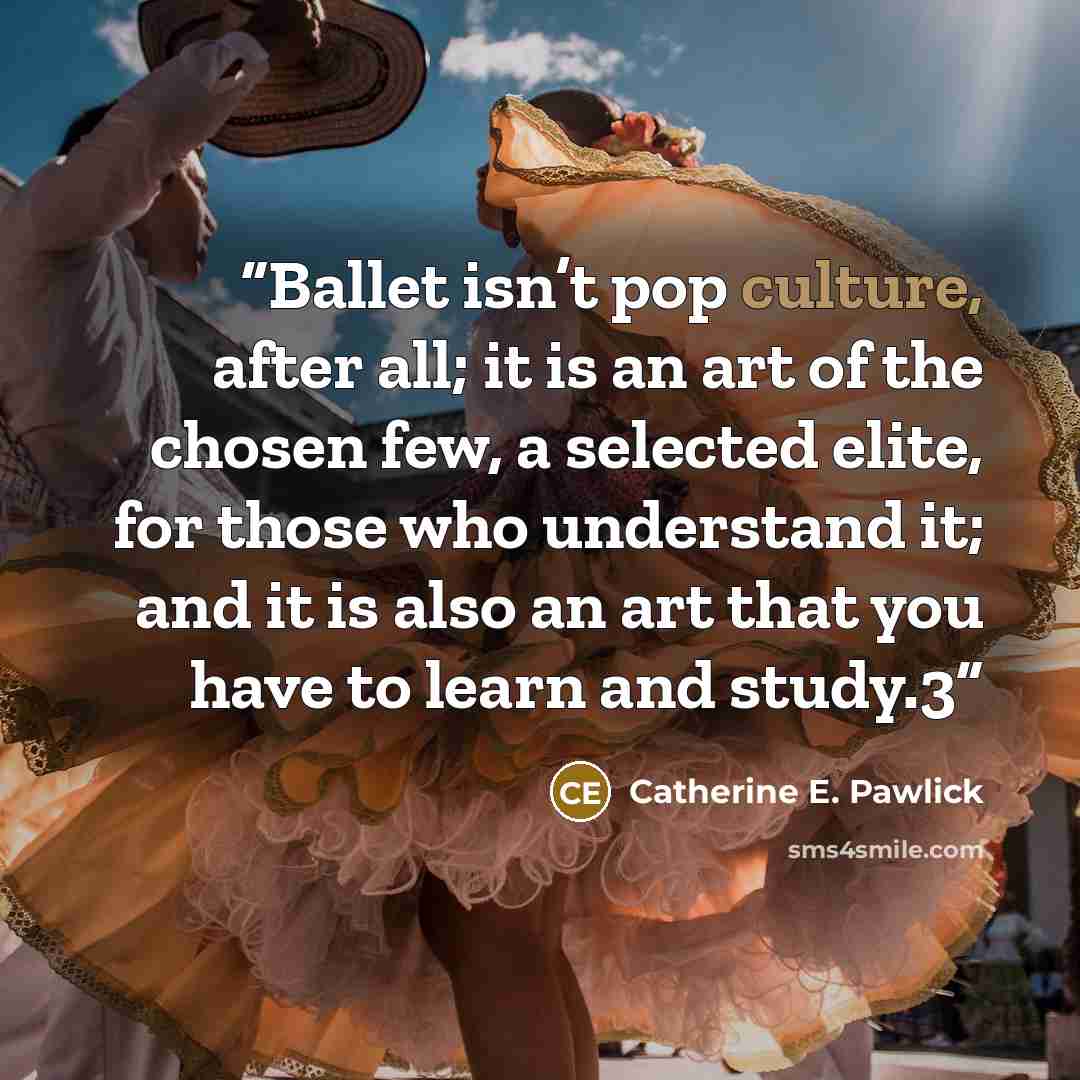 “Ballet isn’t pop culture, after all; it is an art of the chosen few, a selected elite, for those who understand it; and it is also an art that you have to learn and study.3” quote by Catherine E. Pawlick