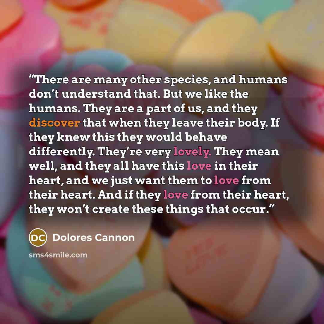 “There are many other species, and humans don’t understand that. But we like the humans. They are a part of us, and they discover that when they leave their body. If they knew this they would behave differently. They’re very lovely. They mean well, and they all have this love in their heart, and we…” quote by Dolores Cannon