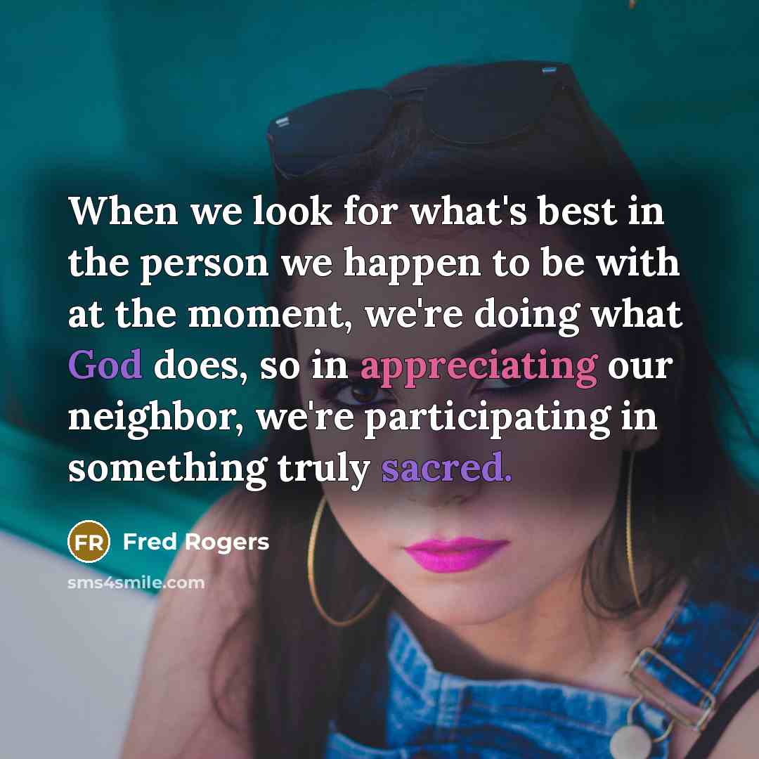 “When we look for what's best in the person we happen to be with at the moment, we're doing what God does, so in appreciating our neighbor, we're participating in something truly sacred.” quote by Fred Rogers