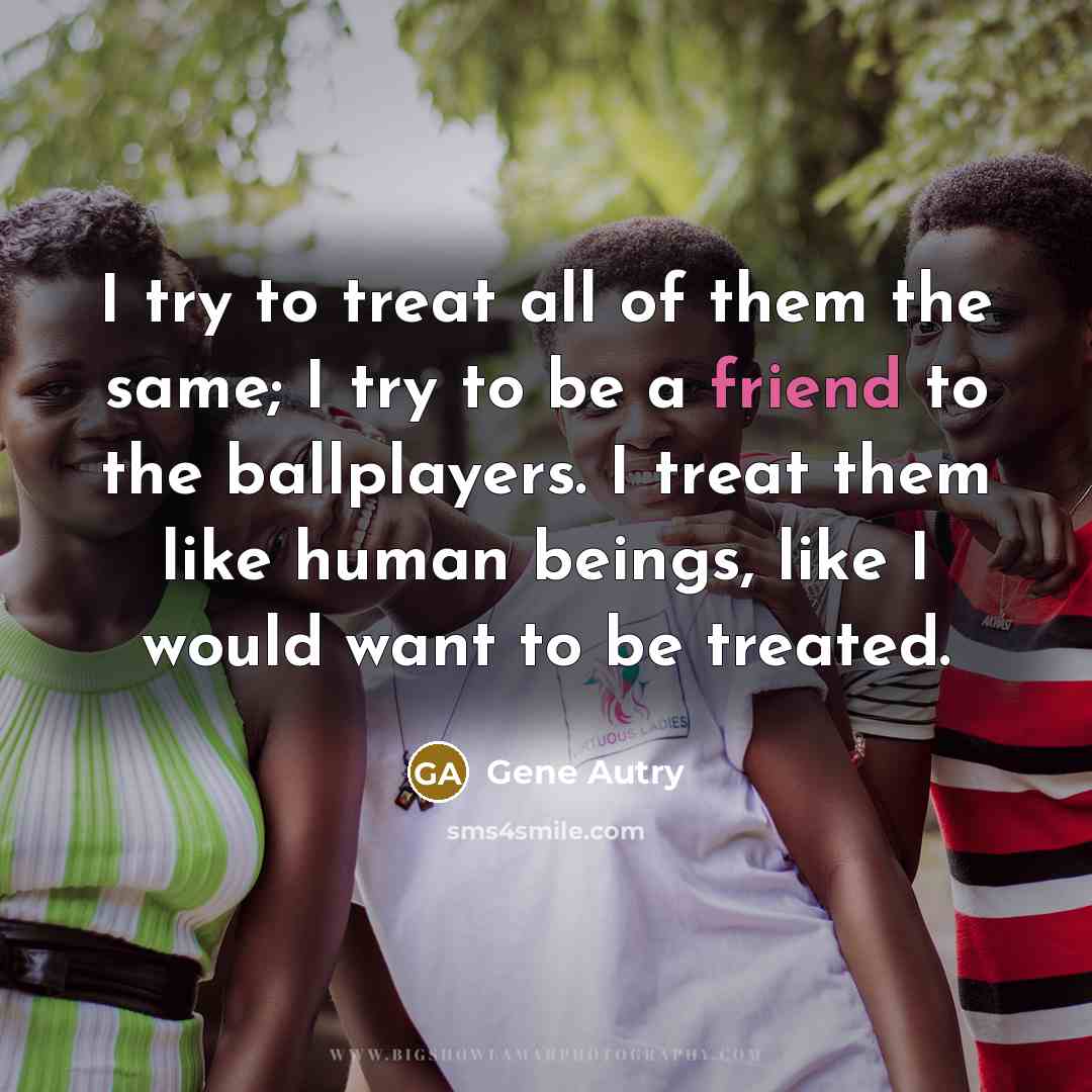 “I try to treat all of them the same; I try to be a friend to the ballplayers. I treat them like human beings, like I would want to be treated.” quote by Gene Autry