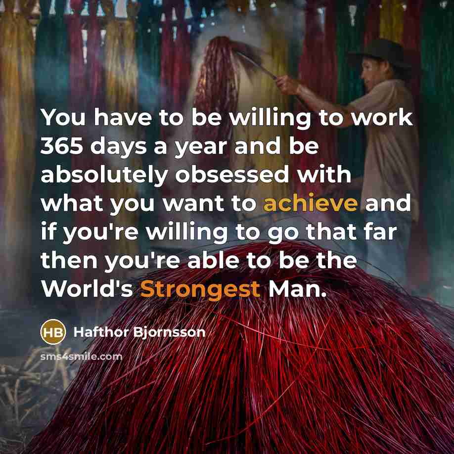 “You have to be willing to work 365 days a year and be absolutely obsessed with what you want to achieve and if you're willing to go that far then you're able to be the World's Strongest Man.” quote by Hafthor Bjornsson