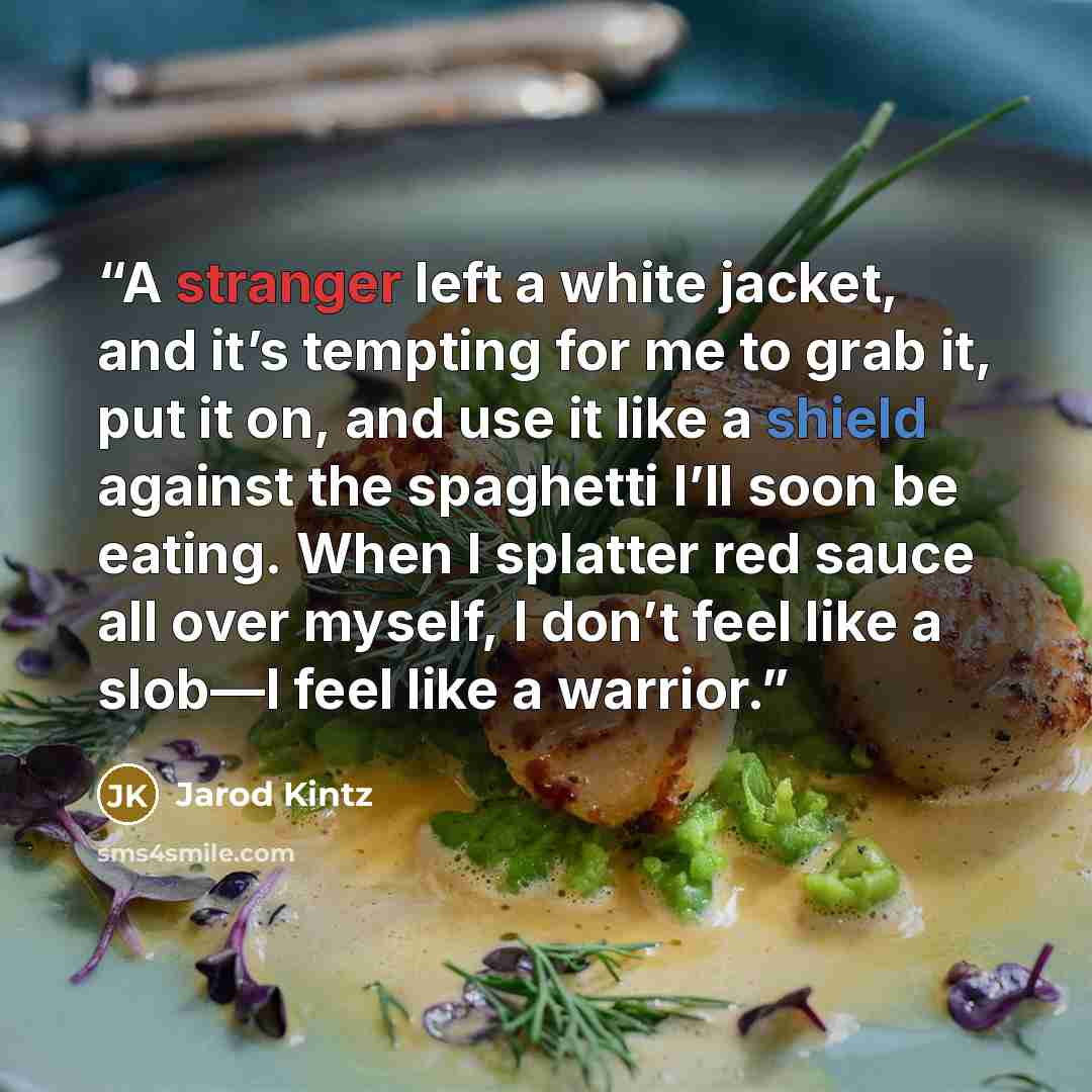 “A stranger left a white jacket, and it’s tempting for me to grab it, put it on, and use it like a shield against the spaghetti I’ll soon be eating. When I splatter red sauce all over myself, I don’t feel like a slob—I feel like a warrior.” quote by Jarod Kintz