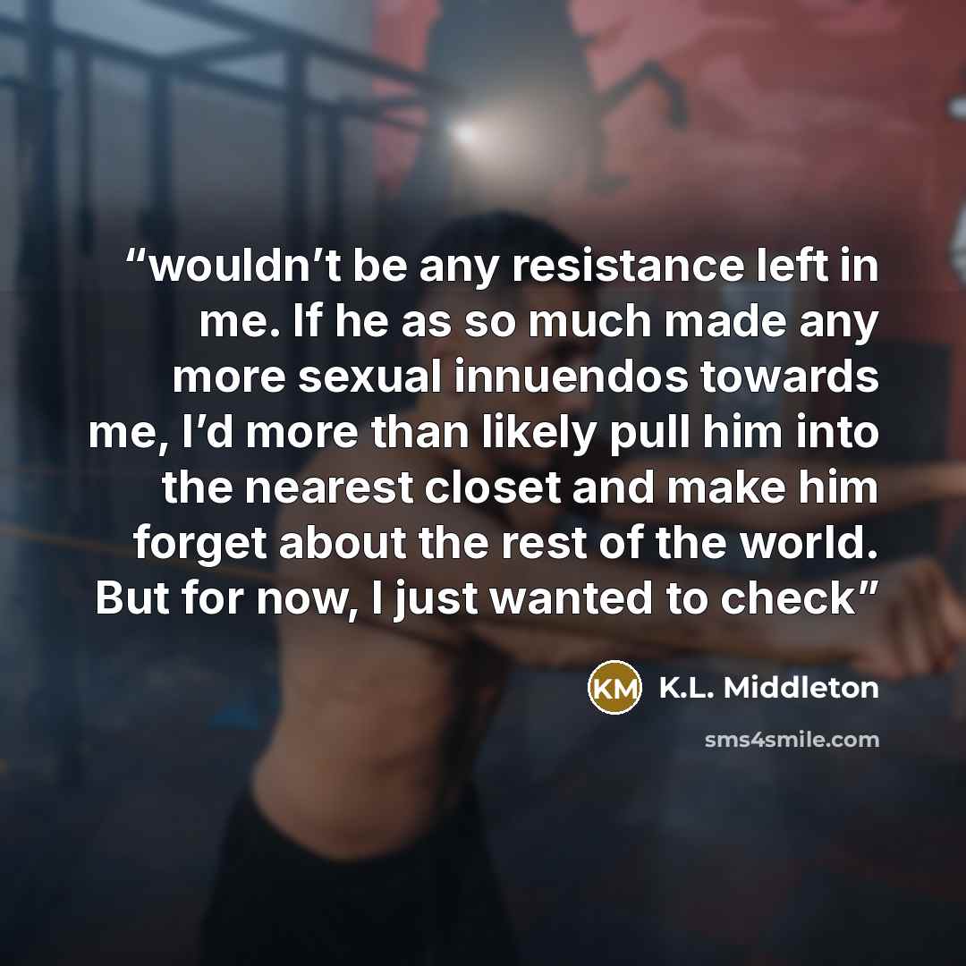 “wouldn’t be any resistance left in me. If he as so much made any more sexual innuendos towards me, I’d more than likely pull him into the nearest closet and make him forget about the rest of the world. But for now, I just wanted to check” quote by K.L. Middleton