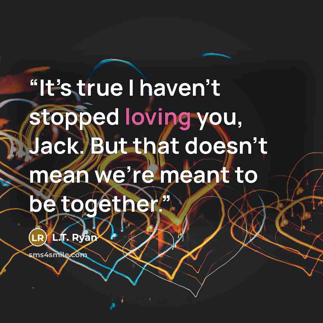 “It’s true I haven’t stopped loving you, Jack. But that doesn’t mean we’re meant to be together.” quote by L.T. Ryan