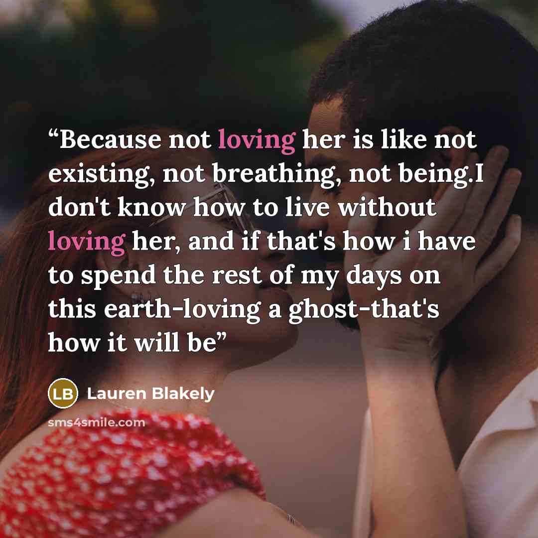 “Because not loving her is like not existing, not breathing, not being.I don't know how to live without loving her, and if that's how i have to spend the rest of my days on this earth-loving a ghost-that's how it will be” quote by Lauren Blakely