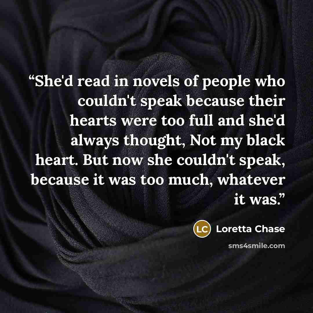 “She'd read in novels of people who couldn't speak because their hearts were too full and she'd always thought, Not my black heart. But now she couldn't speak, because it was too much, whatever it was.” quote by Loretta Chase