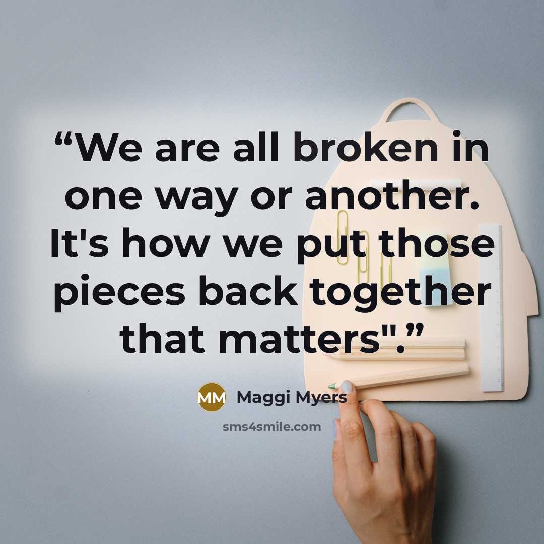 “We are all broken in one way or another. It's how we put those pieces back together that matters".” quote by Maggi Myers