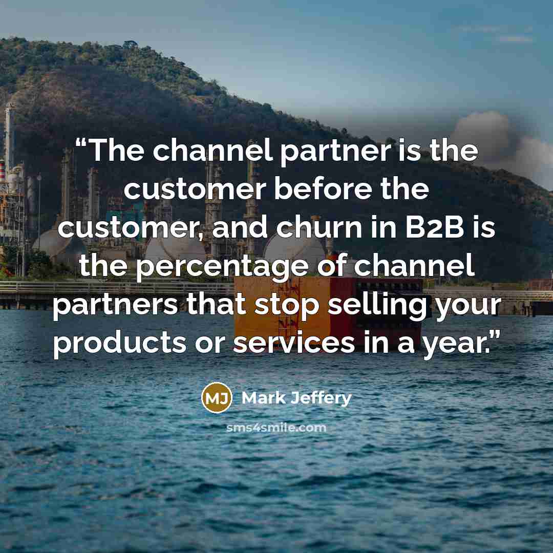 “The channel partner is the customer before the customer, and churn in B2B is the percentage of channel partners that stop selling your products or services in a year.” quote by Mark Jeffery