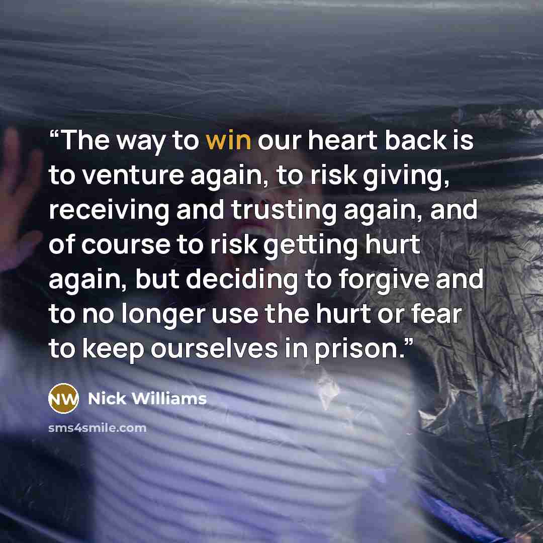 “The way to win our heart back is to venture again, to risk giving, receiving and trusting again, and of course to risk getting hurt again, but deciding to forgive and to no longer use the hurt or fear to keep ourselves in prison.” quote by Nick Williams