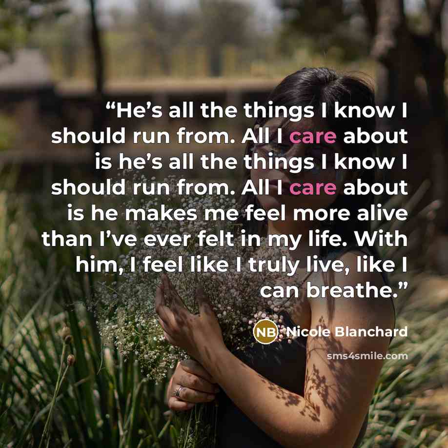 “He’s all the things I know I should run from. All I care about is he’s all the things I know I should run from. All I care about is he makes me feel more alive than I’ve ever felt in my life. With him, I feel like I truly live, like I can breathe.” quote by Nicole Blanchard