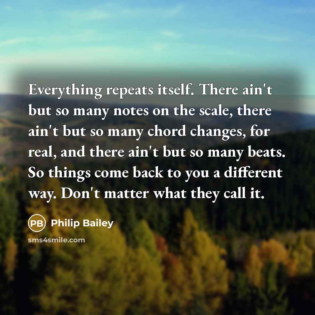 “Everything repeats itself. There ain't but so many notes on the scale, there ain't but so many chord changes, for real, and there ain't but so many beats. So things come back to you a different way. Don't matter what they call it.” quote by Philip Bailey