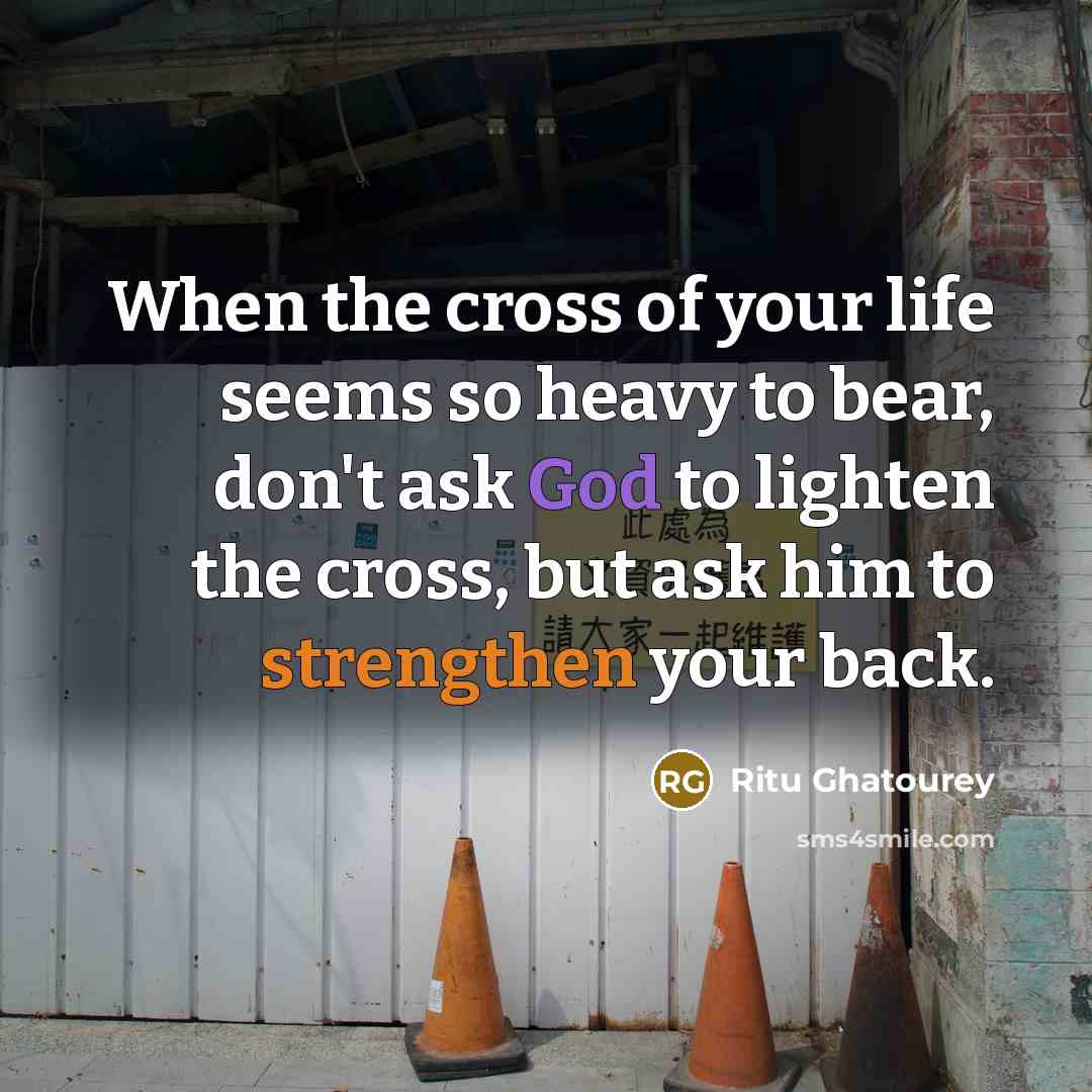 “When the cross of your life seems so heavy to bear, don't ask God to lighten the cross, but ask him to strengthen your back.” quote by Ritu Ghatourey