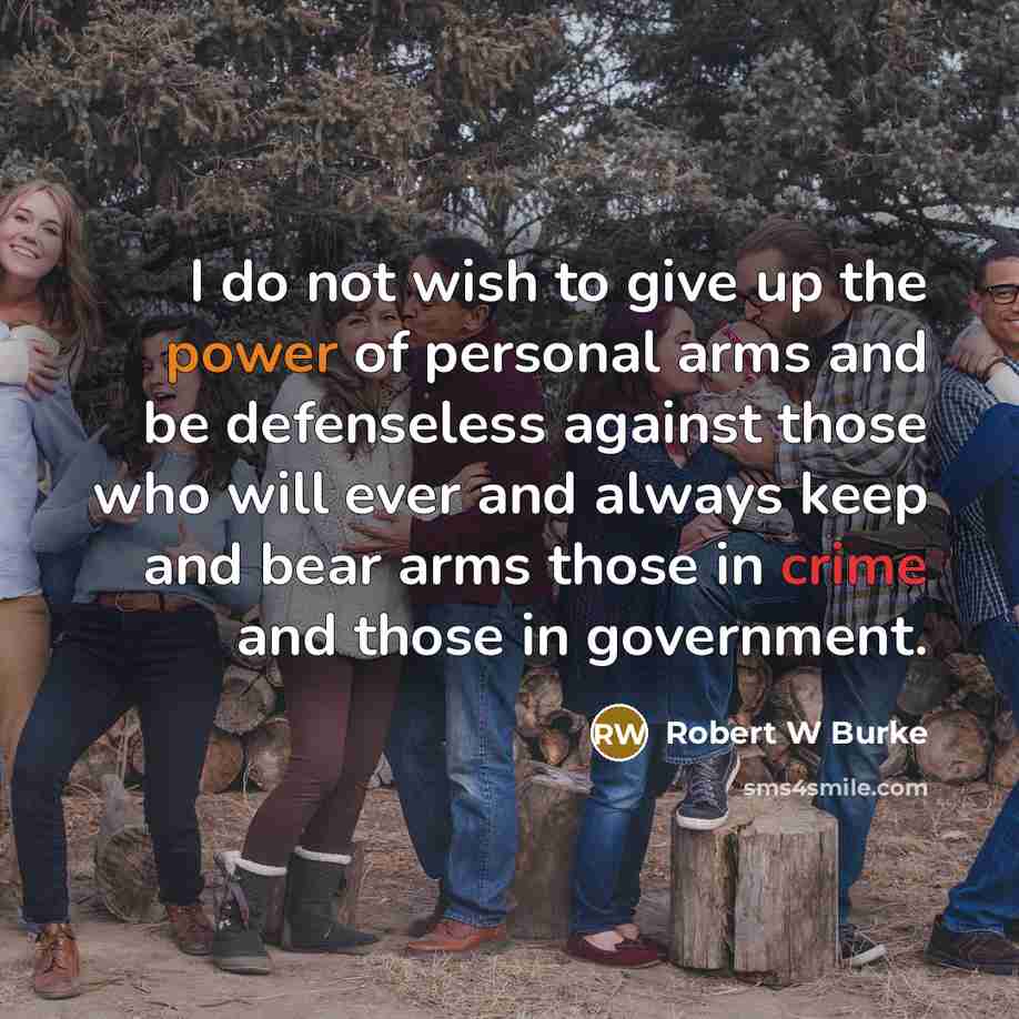 “I do not wish to give up the power of personal arms and be defenseless against those who will ever and always keep and bear arms those in crime and those in government.” quote by Robert W Burke
