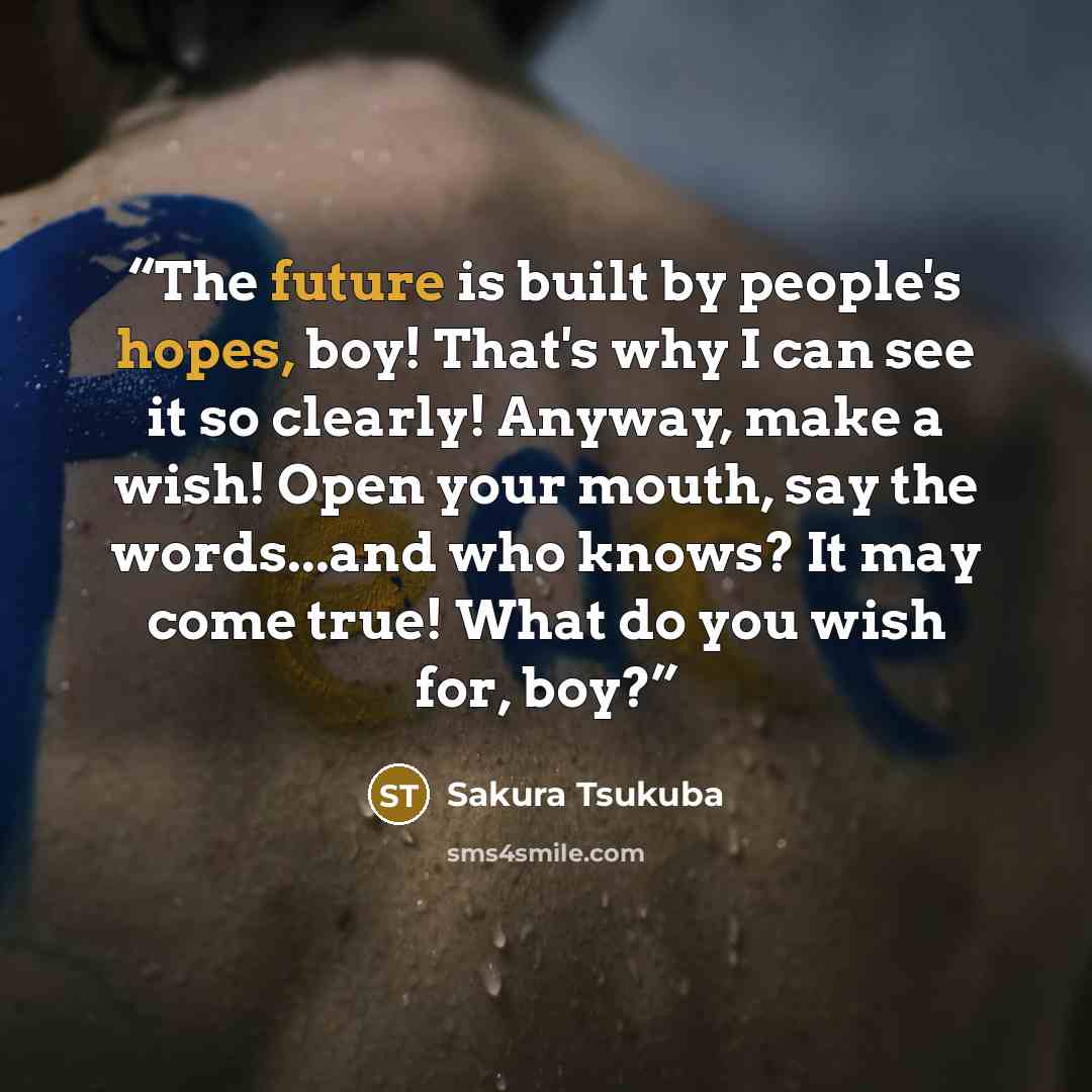 “The future is built by people's hopes, boy! That's why I can see it so clearly! Anyway, make a wish! Open your mouth, say the words...and who knows? It may come true! What do you wish for, boy?” quote by Sakura Tsukuba