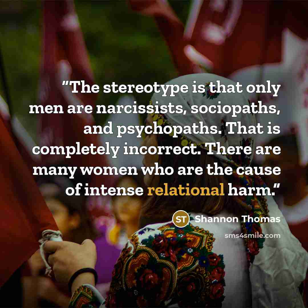 “The stereotype is that only men are narcissists, sociopaths, and psychopaths. That is completely incorrect. There are many women who are the cause of intense relational harm.” quote by Shannon Thomas