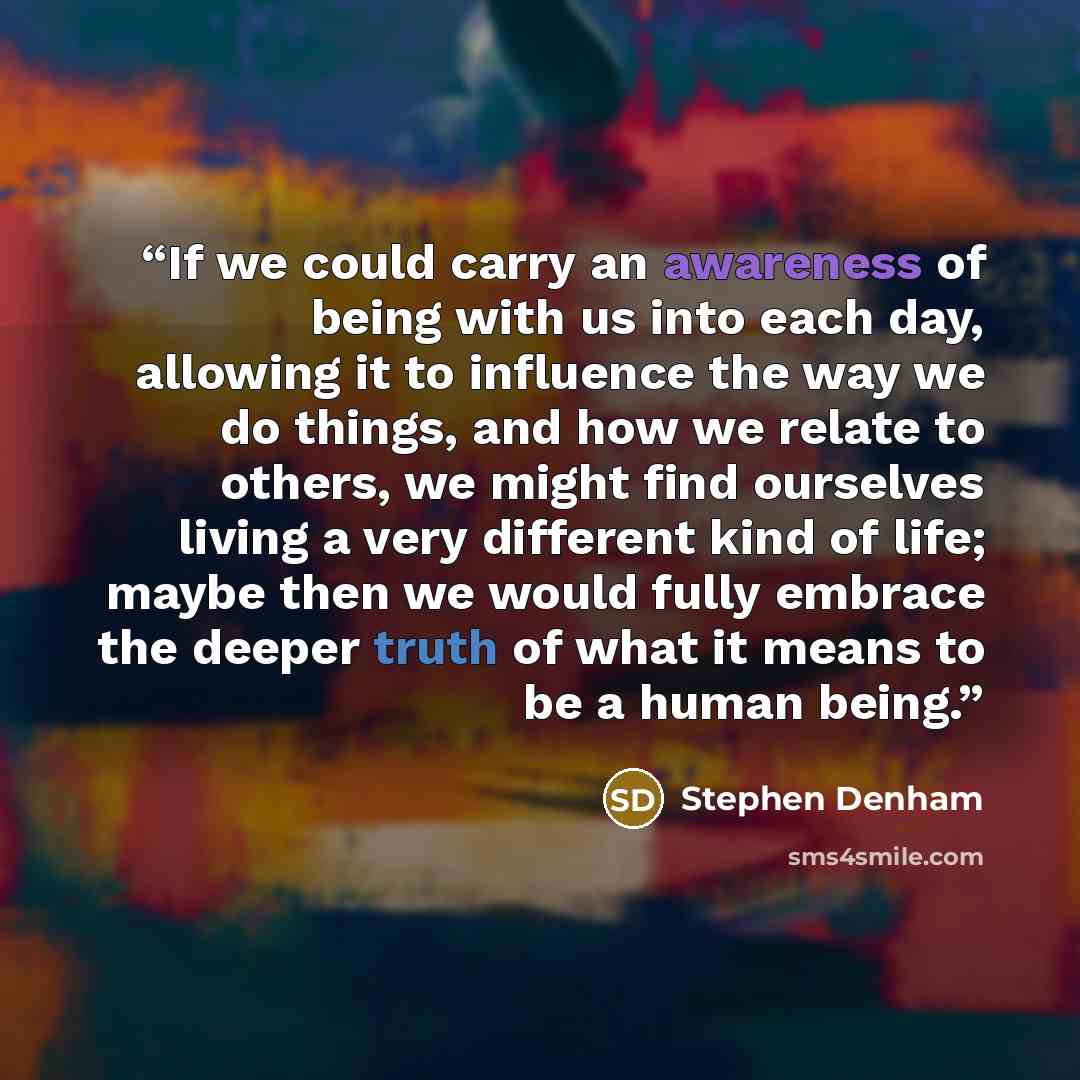 “If we could carry an awareness of being with us into each day, allowing it to influence the way we do things, and how we relate to others, we might find ourselves living a very different kind of life; maybe then we would fully embrace the deeper truth of what it means to be a human being.” quote by Stephen Denham