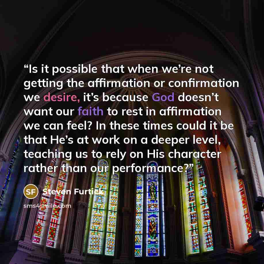 “Is it possible that when we’re not getting the affirmation or confirmation we desire, it’s because God doesn’t want our faith to rest in affirmation we can feel? In these times could it be that He’s at work on a deeper level, teaching us to rely on His character rather than our performance?” quote by Steven Furtick