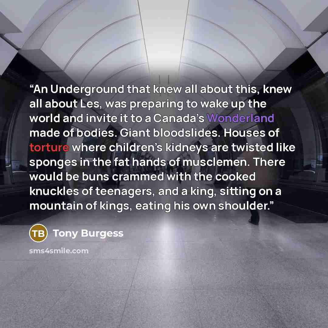 “An Underground that knew all about this, knew all about Les, was preparing to wake up the world and invite it to a Canada’s Wonderland made of bodies. Giant bloodslides. Houses of torture where children’s kidneys are twisted like sponges in the fat hands of musclemen. There would be buns crammed…” quote by Tony Burgess