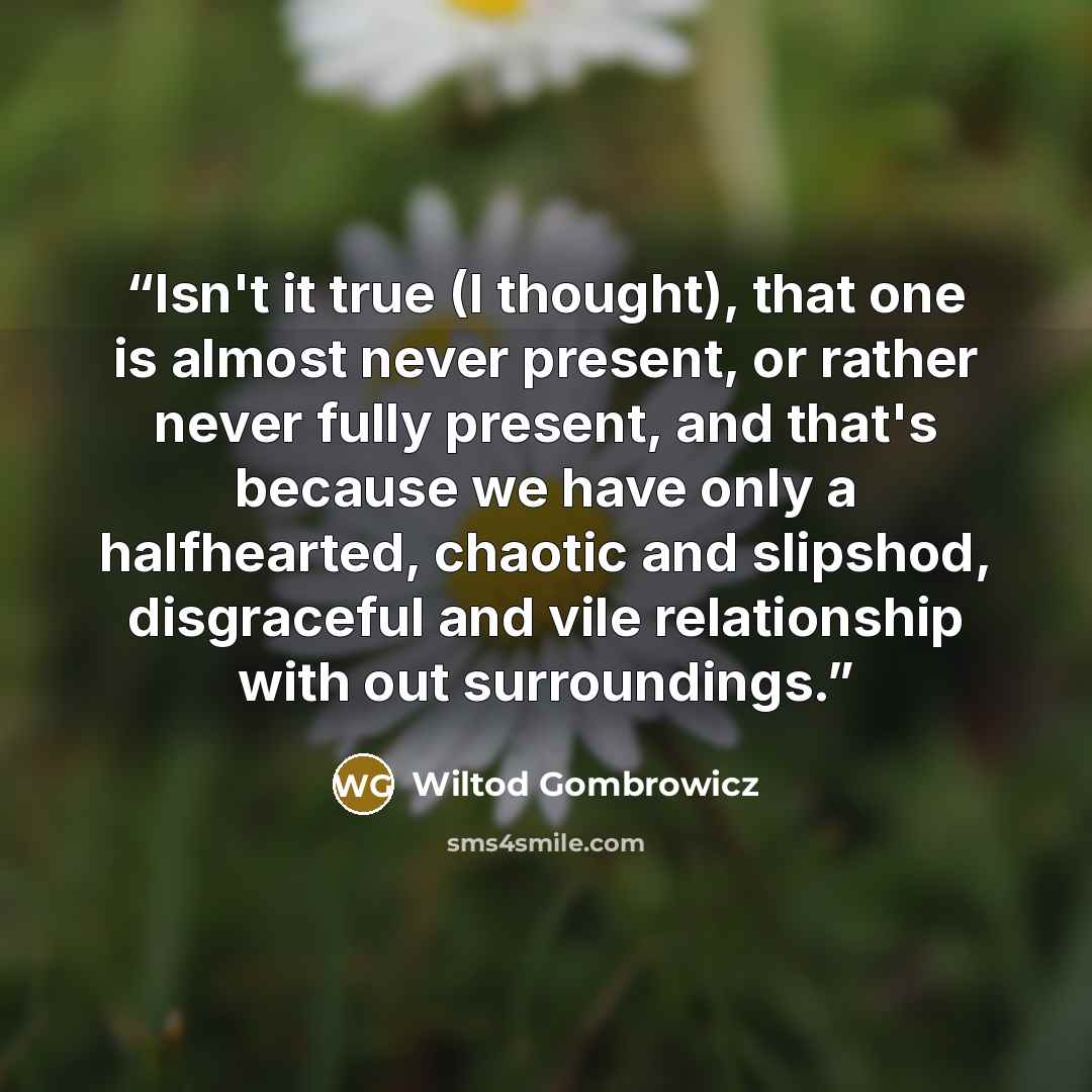 “Isn't it true (I thought), that one is almost never present, or rather never fully present, and that's because we have only a halfhearted, chaotic and slipshod, disgraceful and vile relationship with out surroundings.” quote by Wiltod Gombrowicz