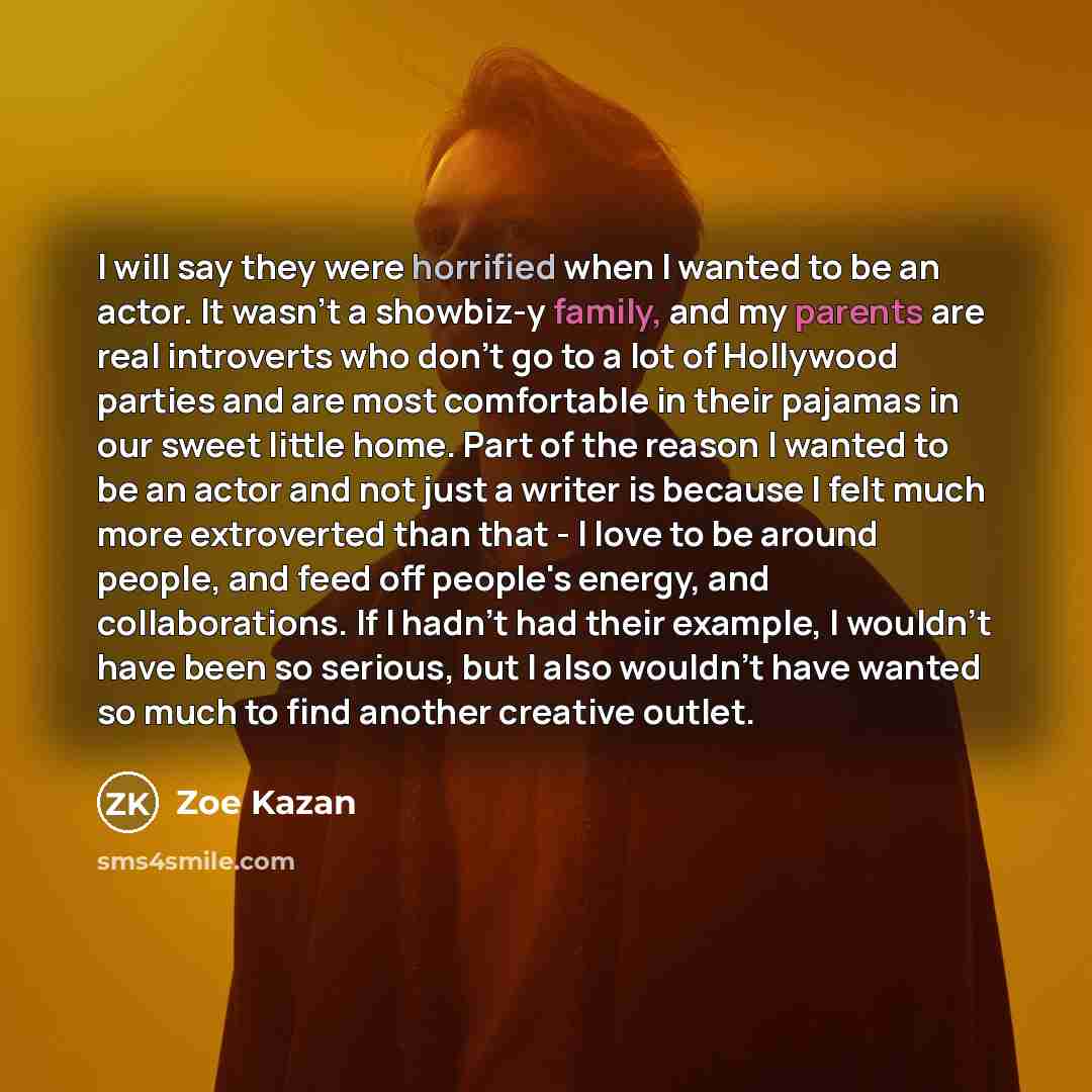 “I will say they were horrified when I wanted to be an actor. It wasn't a showbiz-y family, and my parents are real introverts who don't go to a lot of Hollywood parties and are most comfortable in their pajamas in our sweet little home. Part of the reason I wanted to be an actor and not just a…” quote by Zoe Kazan