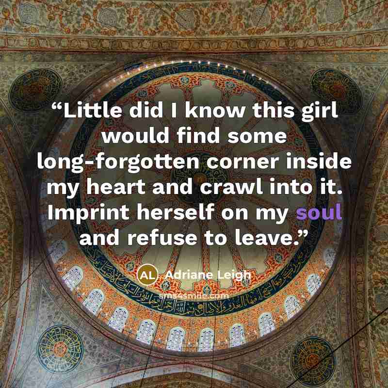 “Little did I know this girl would find some long-forgotten corner inside my heart and crawl into it. Imprint herself on my soul and refuse to leave.” quote by Adriane Leigh