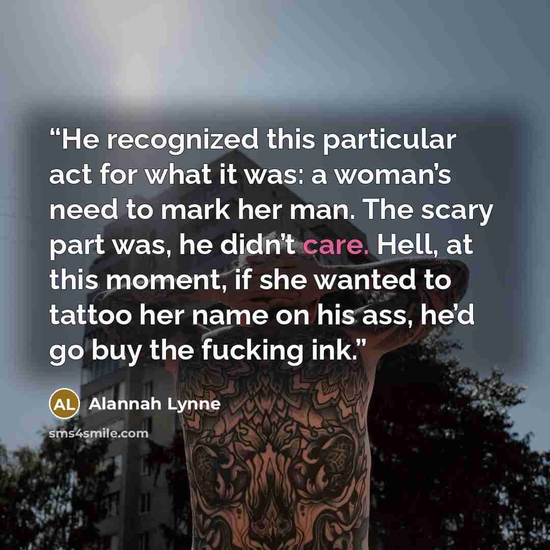 “He recognized this particular act for what it was: a woman’s need to mark her man. The scary part was, he didn’t care. Hell, at this moment, if she wanted to tattoo her name on his ass, he’d go buy the fucking ink.” quote by Alannah Lynne