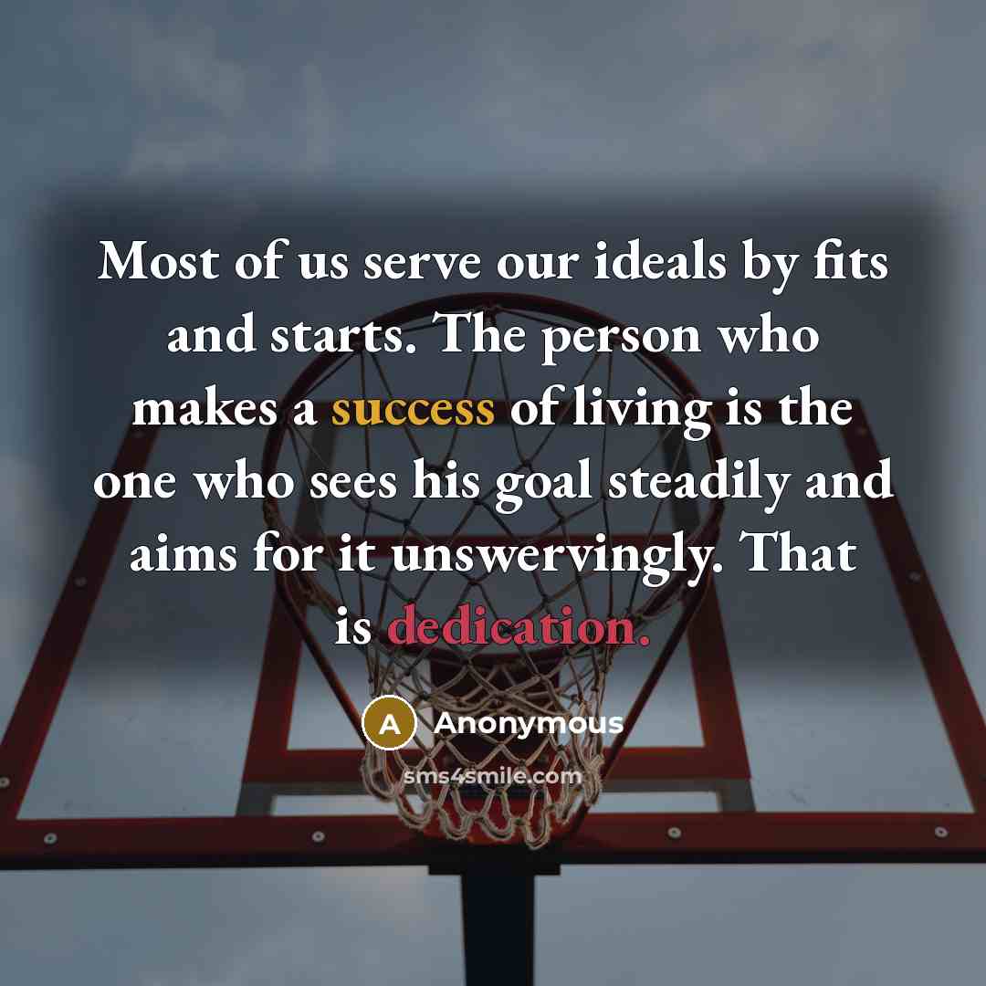 “Most of us serve our ideals by fits and starts. The person who makes a success of living is the one who sees his goal steadily and aims for it unswervingly. That is dedication.” quote by Anonymous