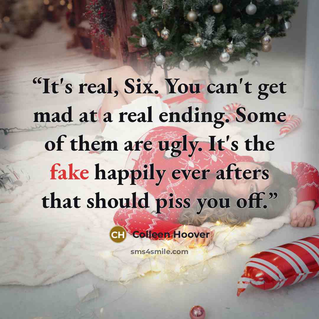 “It's real, Six. You can't get mad at a real ending. Some of them are ugly. It's the fake happily ever afters that should piss you off.” quote by Colleen Hoover