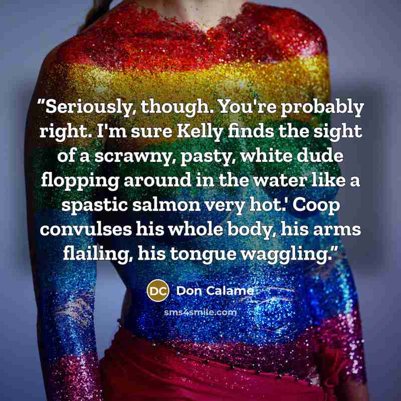 “Seriously, though. You're probably right. I'm sure Kelly finds the sight of a scrawny, pasty, white dude flopping around in the water like a spastic salmon very hot.' Coop convulses his whole body, his arms flailing, his tongue waggling.” quote by Don Calame