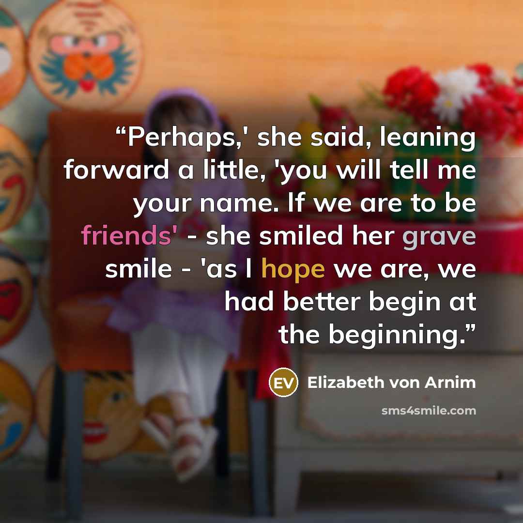“Perhaps,' she said, leaning forward a little, 'you will tell me your name. If we are to be friends' - she smiled her grave smile - 'as I hope we are, we had better begin at the beginning.” quote by Elizabeth von Arnim