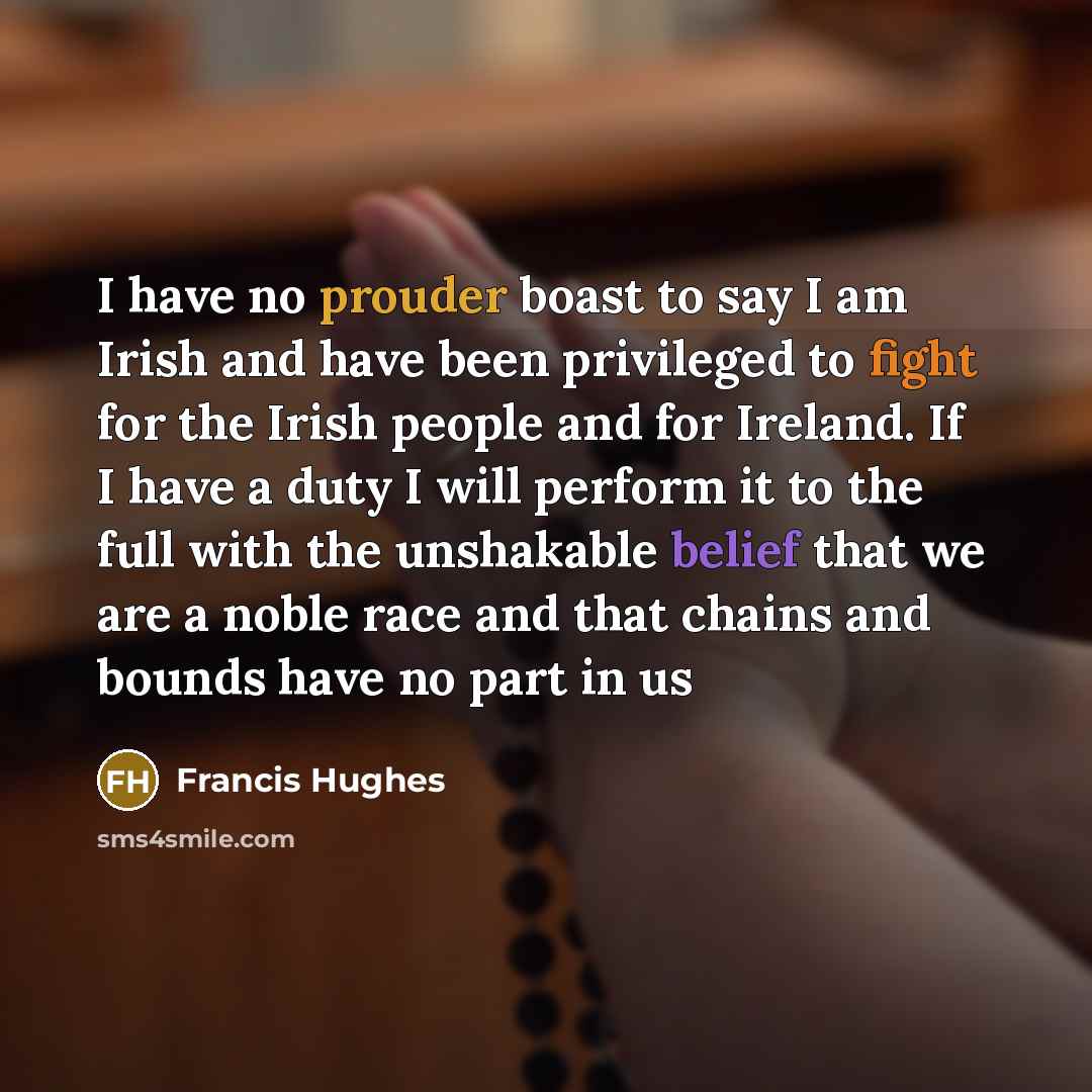 “I have no prouder boast to say I am Irish and have been privileged to fight for the Irish people and for Ireland. If I have a duty I will perform it to the full with the unshakable belief that we are a noble race and that chains and bounds have no part in us” quote by Francis Hughes