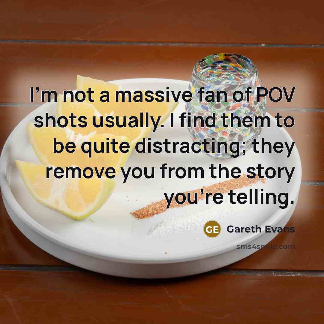 “I'm not a massive fan of POV shots usually. I find them to be quite distracting; they remove you from the story you're telling.” quote by Gareth Evans