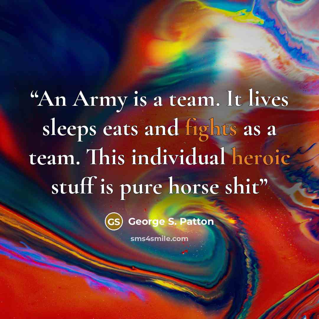 “An Army is a team. It lives sleeps eats and fights as a team. This individual heroic stuff is pure horse shit” quote by George S. Patton