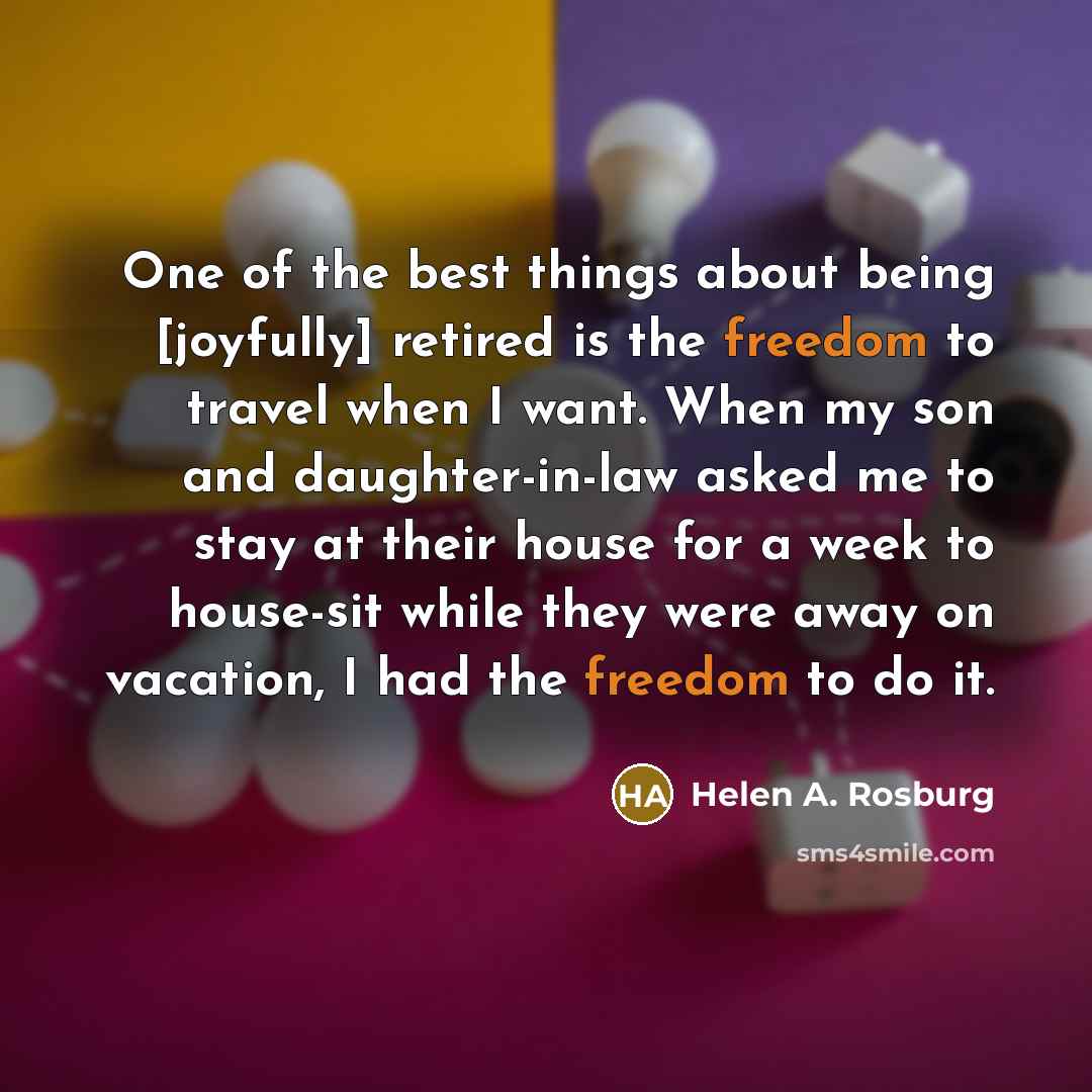 “One of the best things about being [joyfully] retired is the freedom to travel when I want. When my son and daughter-in-law asked me to stay at their house for a week to house-sit while they were away on vacation, I had the freedom to do it.” quote by Helen A. Rosburg