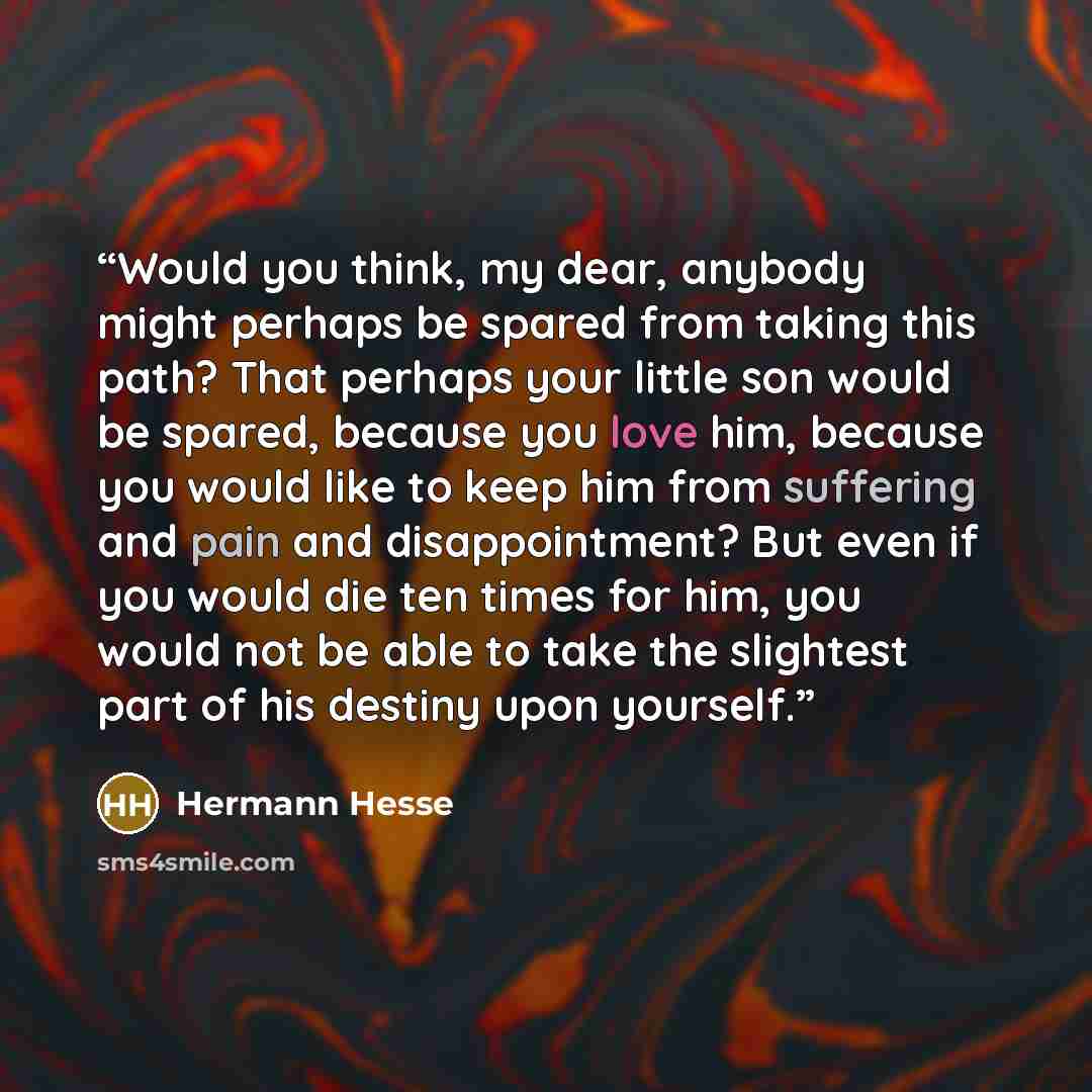 “Would you think, my dear, anybody might perhaps be spared from taking this path? That perhaps your little son would be spared, because you love him, because you would like to keep him from suffering and pain and disappointment? But even if you would die ten times for him, you would not be able to…” quote by Hermann Hesse