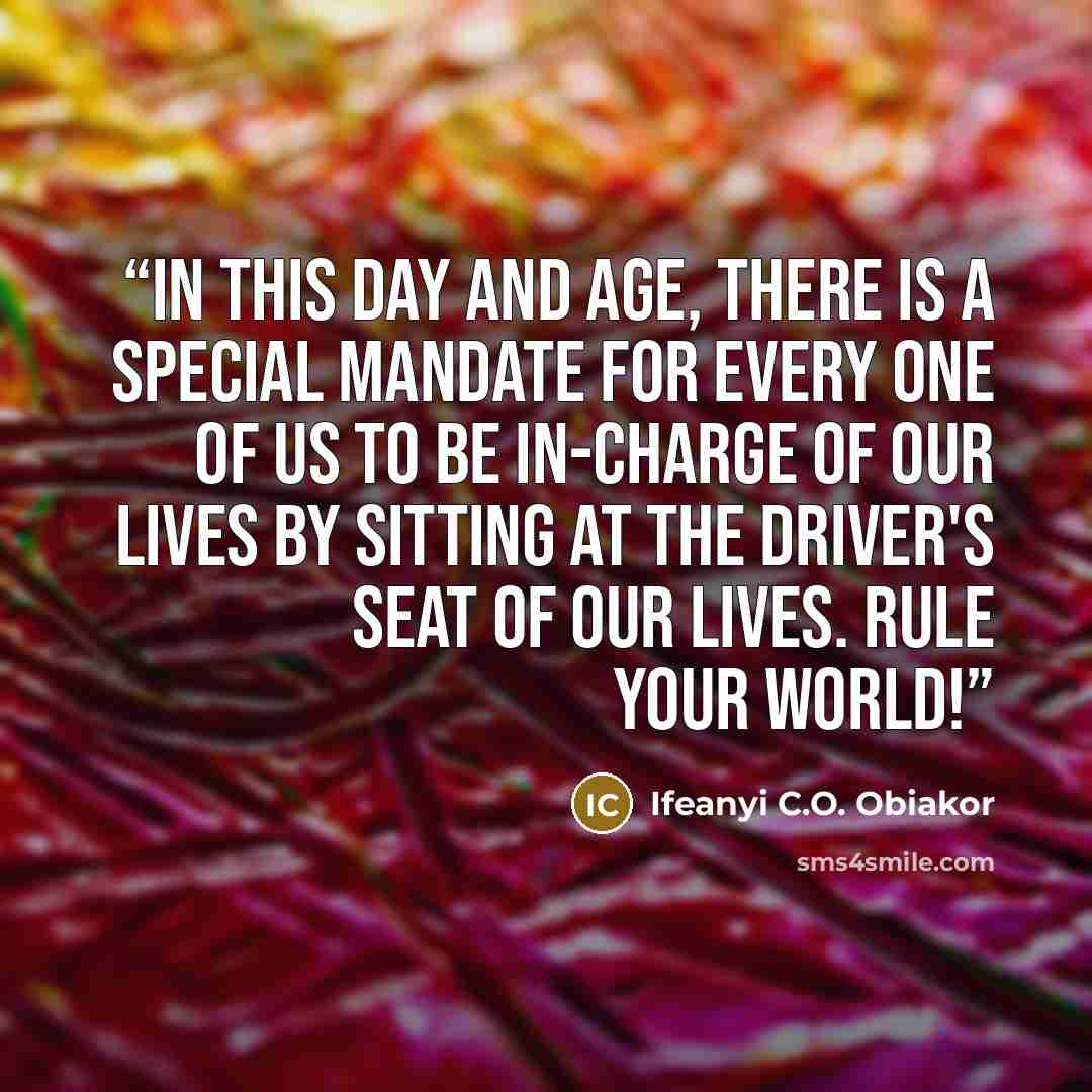 “In this day and age, there is a special mandate for every one of us to be in-charge of our lives by sitting at the driver's seat of our lives. Rule your world!” quote by Ifeanyi C.O. Obiakor