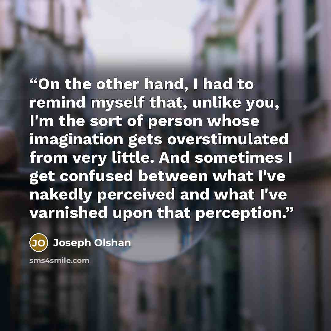 “On the other hand, I had to remind myself that, unlike you, I'm the sort of person whose imagination gets overstimulated from very little. And sometimes I get confused between what I've nakedly perceived and what I've varnished upon that perception.” quote by Joseph Olshan