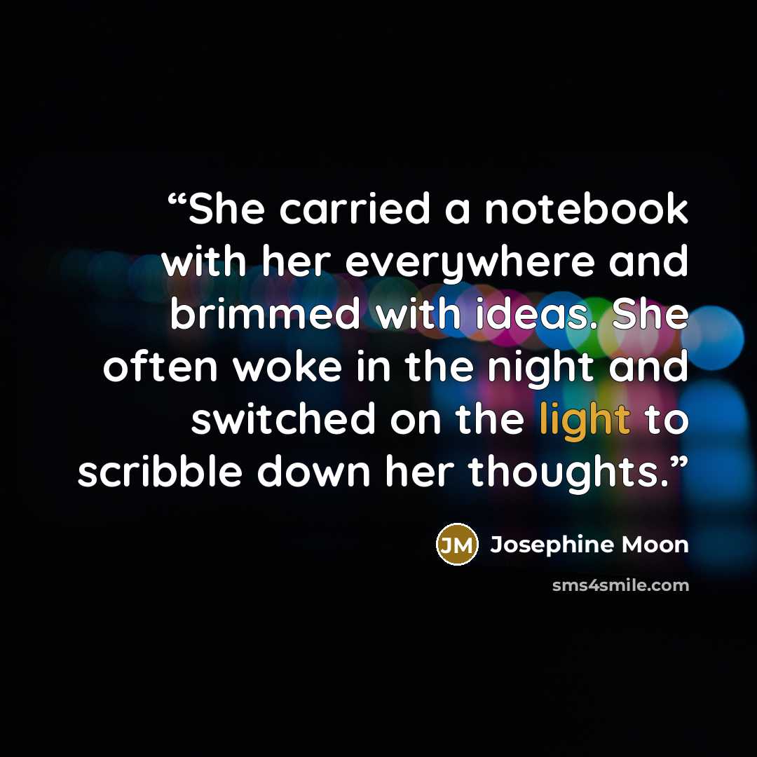 “She carried a notebook with her everywhere and brimmed with ideas. She often woke in the night and switched on the light to scribble down her thoughts.” quote by Josephine Moon