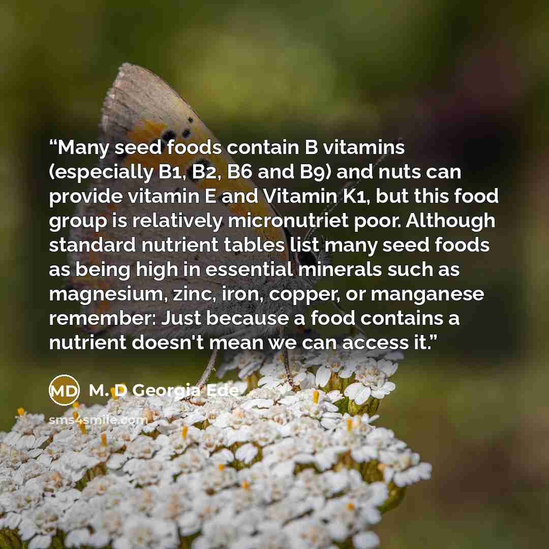 “Many seed foods contain B vitamins (especially B1, B2, B6 and B9) and nuts can provide vitamin E and Vitamin K1, but this food group is relatively micronutriet poor. Although standard nutrient tables list many seed foods as being high in essential minerals such as magnesium, zinc, iron, copper, or…” quote by M. D Georgia Ede