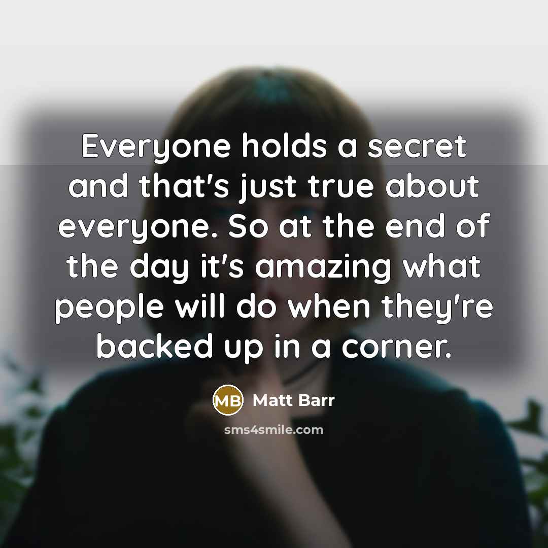 “Everyone holds a secret and that's just true about everyone. So at the end of the day it's amazing what people will do when they're backed up in a corner.” quote by Matt Barr