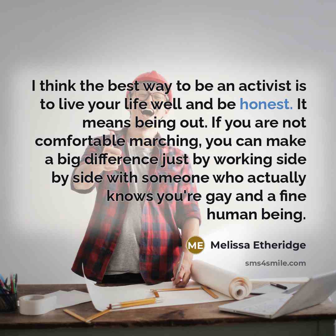 “I think the best way to be an activist is to live your life well and be honest. It means being out. If you are not comfortable marching, you can make a big difference just by working side by side with someone who actually knows you're gay and a fine human being.” quote by Melissa Etheridge