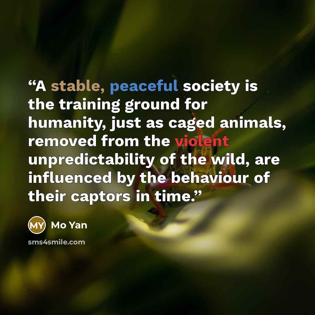 “A stable, peaceful society is the training ground for humanity, just as caged animals, removed from the violent unpredictability of the wild, are influenced by the behaviour of their captors in time.” quote by Mo Yan