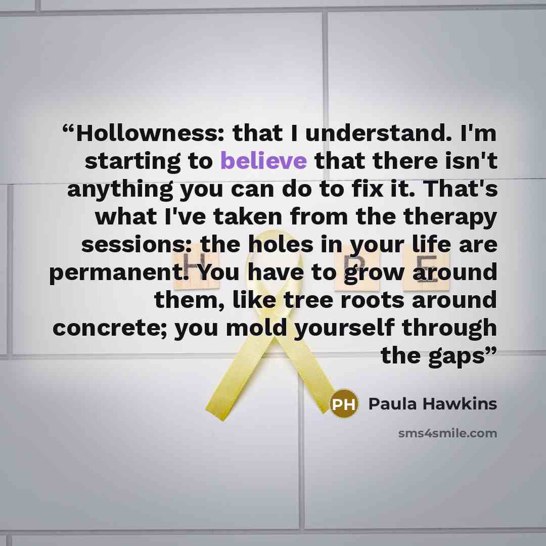 “Hollowness: that I understand. I'm starting to believe that there isn't anything you can do to fix it. That's what I've taken from the therapy sessions: the holes in your life are permanent. You have to grow around them, like tree roots around concrete; you mold yourself through the gaps” quote by Paula Hawkins