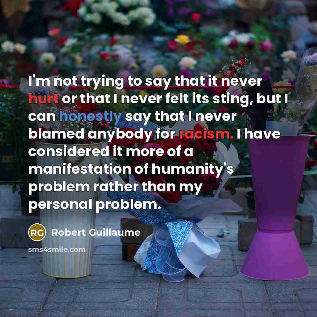 “I'm not trying to say that it never hurt or that I never felt its sting, but I can honestly say that I never blamed anybody for racism. I have considered it more of a manifestation of humanity's problem rather than my personal problem.” quote by Robert Guillaume