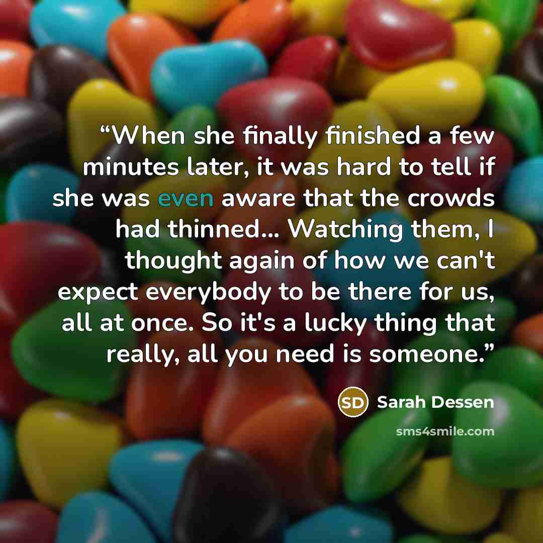 “When she finally finished a few minutes later, it was hard to tell if she was even aware that the crowds had thinned... Watching them, I thought again of how we can't expect everybody to be there for us, all at once. So it's a lucky thing that really, all you need is someone.” quote by Sarah Dessen