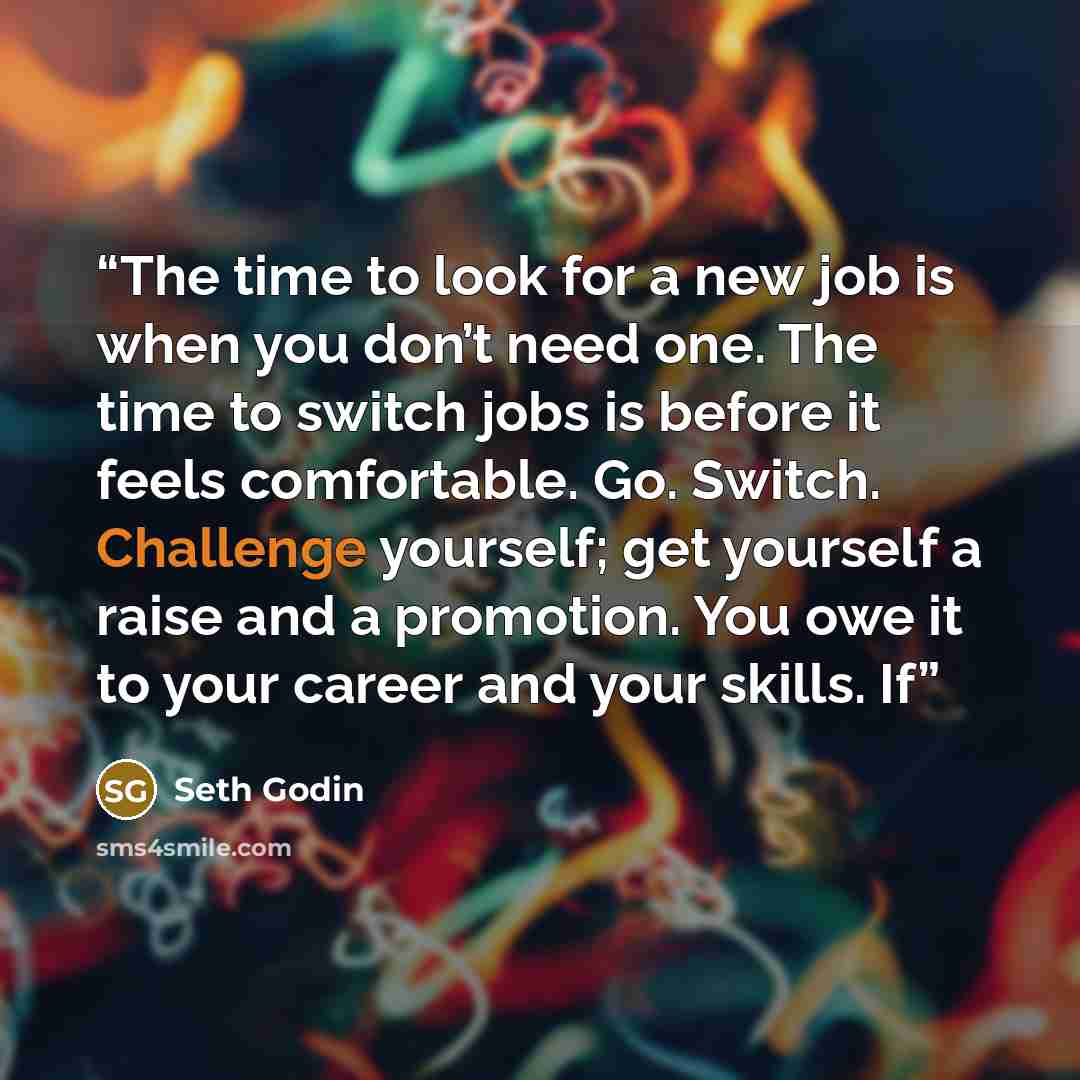 “The time to look for a new job is when you don’t need one. The time to switch jobs is before it feels comfortable. Go. Switch. Challenge yourself; get yourself a raise and a promotion. You owe it to your career and your skills. If” quote by Seth Godin