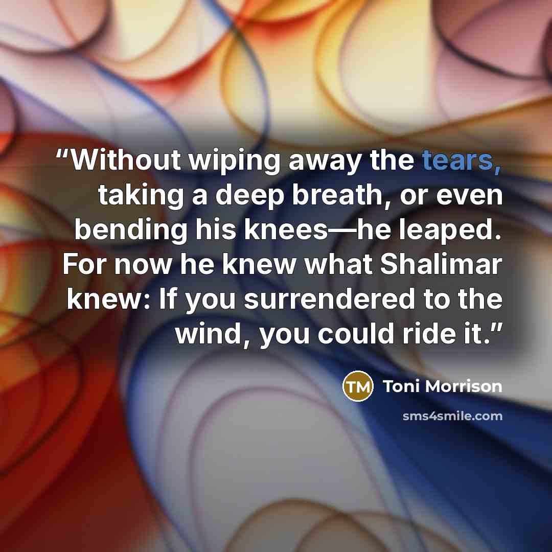 “Without wiping away the tears, taking a deep breath, or even bending his knees—he leaped. For now he knew what Shalimar knew: If you surrendered to the wind, you could ride it.” quote by Toni Morrison