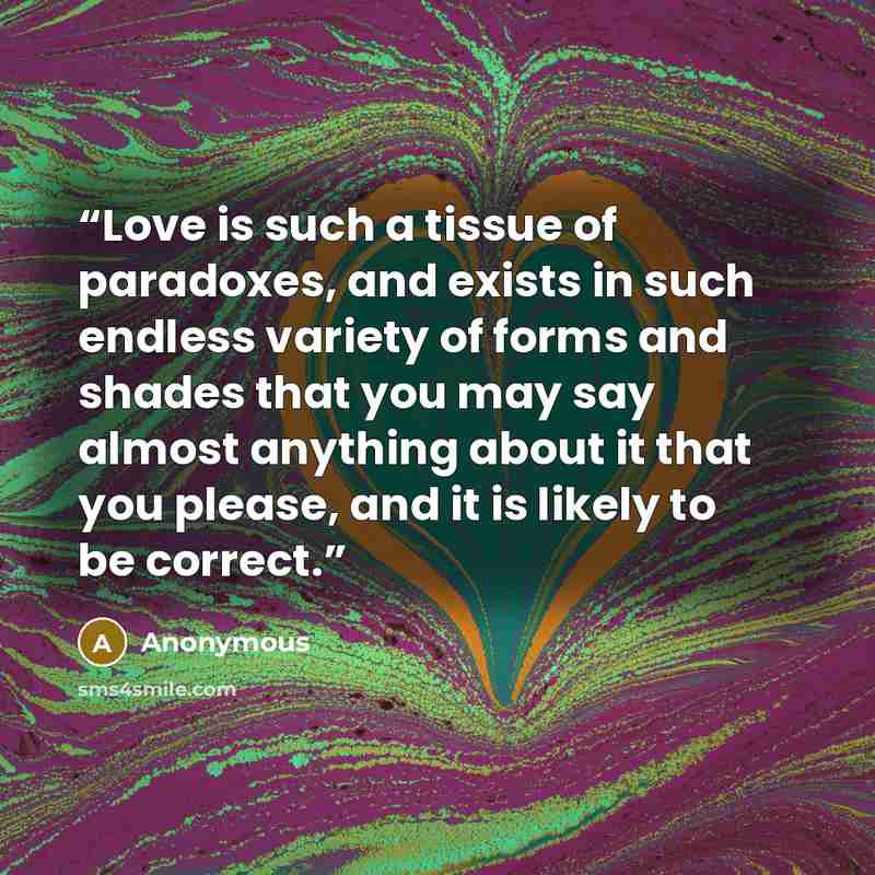 “Love is such a tissue of paradoxes, and exists in such endless variety of forms and shades that you may say almost anything about it that you please, and it is likely to be correct.” quote by Anonymous