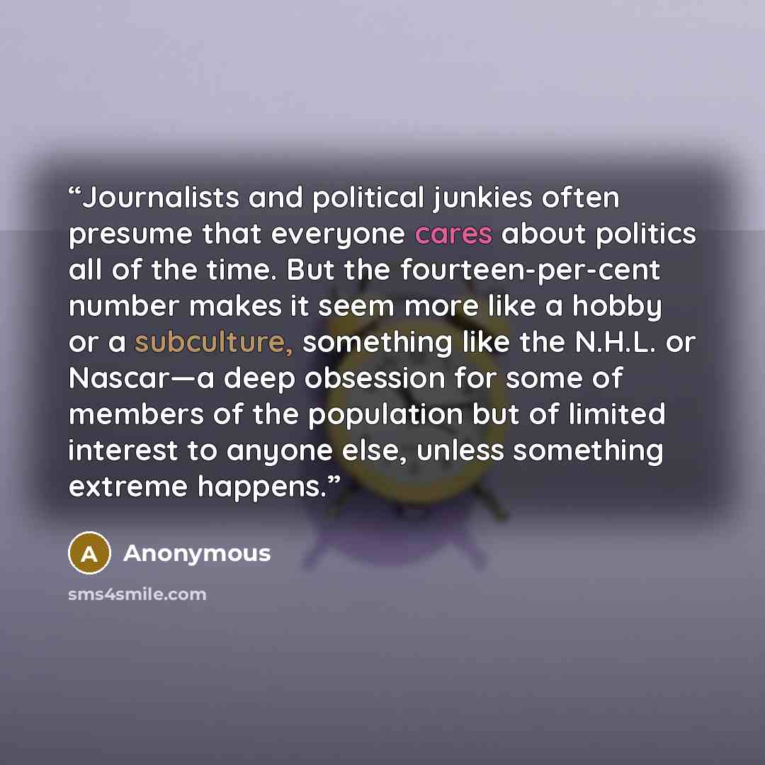 “Journalists and political junkies often presume that everyone cares about politics all of the time. But the fourteen-per-cent number makes it seem more like a hobby or a subculture, something like the N.H.L. or Nascar—a deep obsession for some of members of the population but of limited interest…” quote by Anonymous