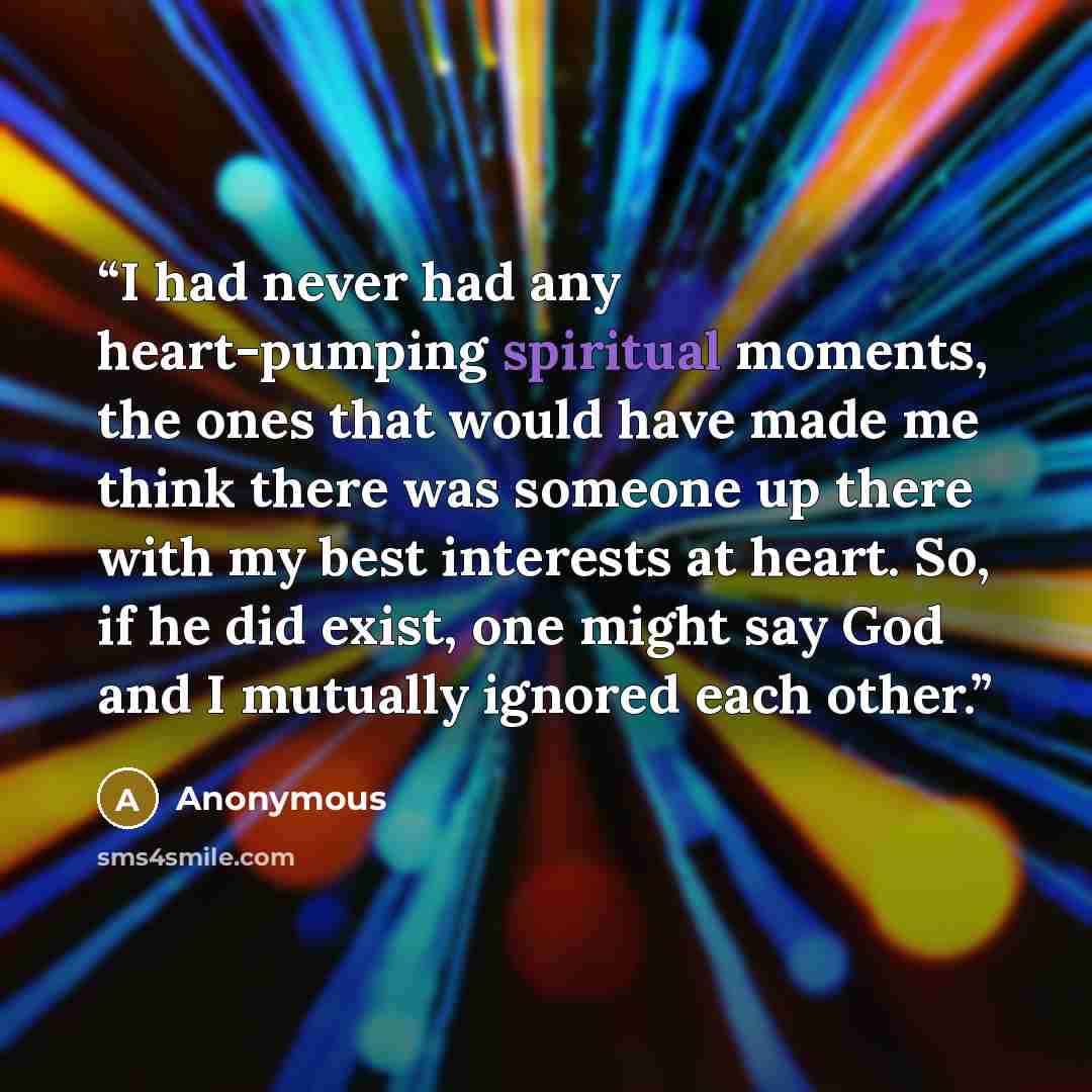 “I had never had any heart-pumping spiritual moments, the ones that would have made me think there was someone up there with my best interests at heart. So, if he did exist, one might say God and I mutually ignored each other.” quote by Anonymous